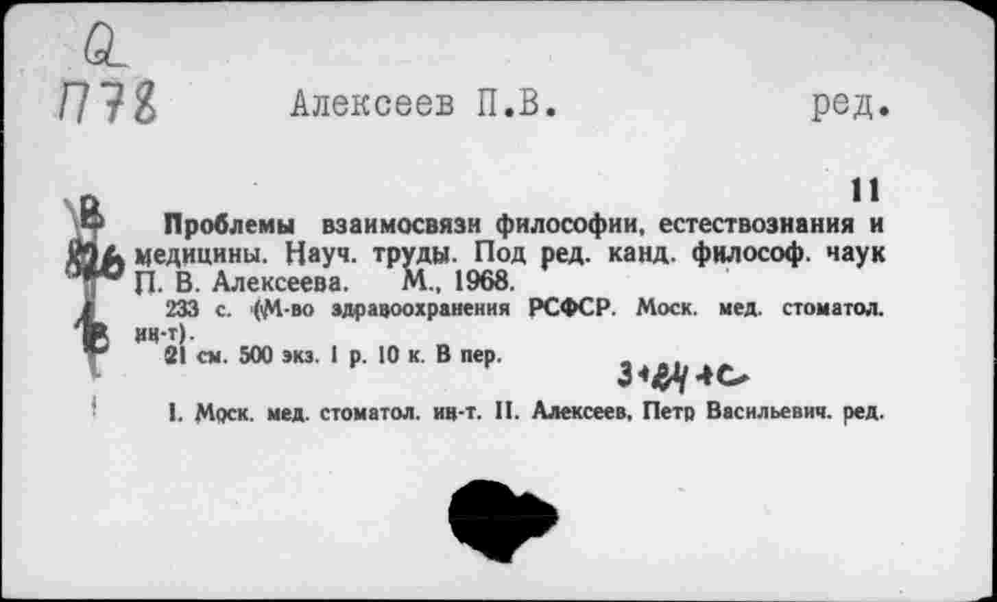 ﻿пн
Алексеев П.В.
ред.
11
Проблемы взаимосвязи философии, естествознания и медицины. Науч, труды. Под ред. канд. философ, чаук П. В. Алексеева. М., 1968.
233 с. <М-во здравоохранения РСФСР. Моск. мед. стоматол. ИЧ-т).
21 см. 500 экз. 1 р. 10 к. В пер.
1. Моск. мед. стоматол. ин-т. II. Алексеев, Петр Васильевич, ред.
